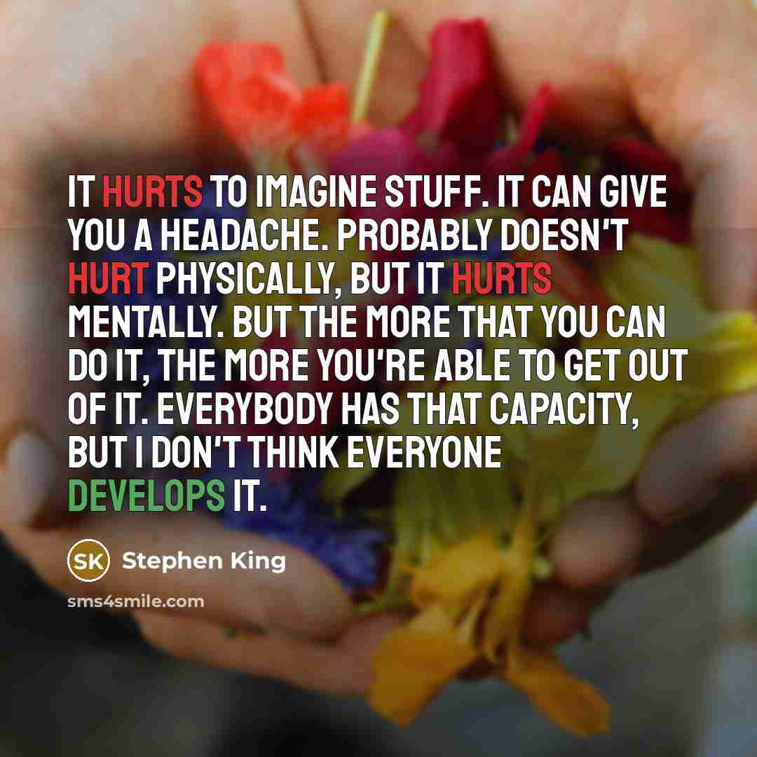 “It hurts to imagine stuff. It can give you a headache. Probably doesn't hurt physically, but it hurts mentally. But the more that you can do it, the more you're able to get out of it. Everybody has that capacity, but I don't think everyone develops it.” quote by Stephen King