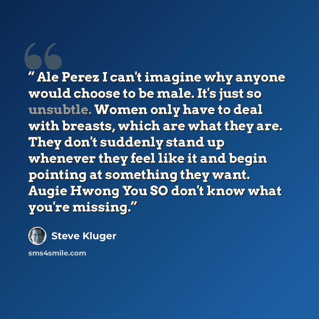 “Ale Perez I can't imagine why anyone would choose to be male. It's just so unsubtle. Women only have to deal with breasts, which are what they are. They don't suddenly stand up whenever they feel like it and begin pointing at something they want. Augie Hwong You SO don't know what you're missing.” quote by Steve Kluger