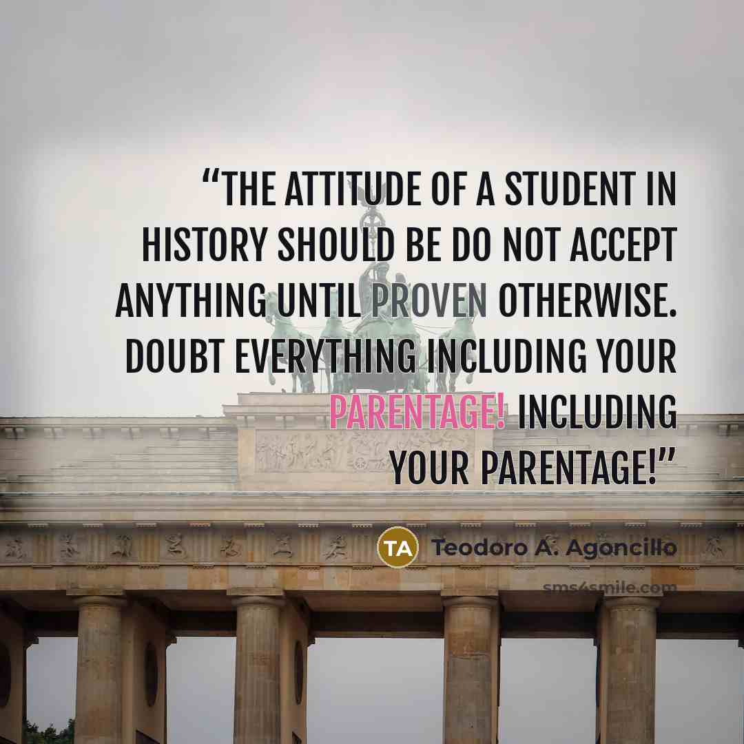 “The attitude of a student in history should be do not accept anything until proven otherwise. Doubt everything including your parentage! Including your parentage!” quote by Teodoro A. Agoncillo