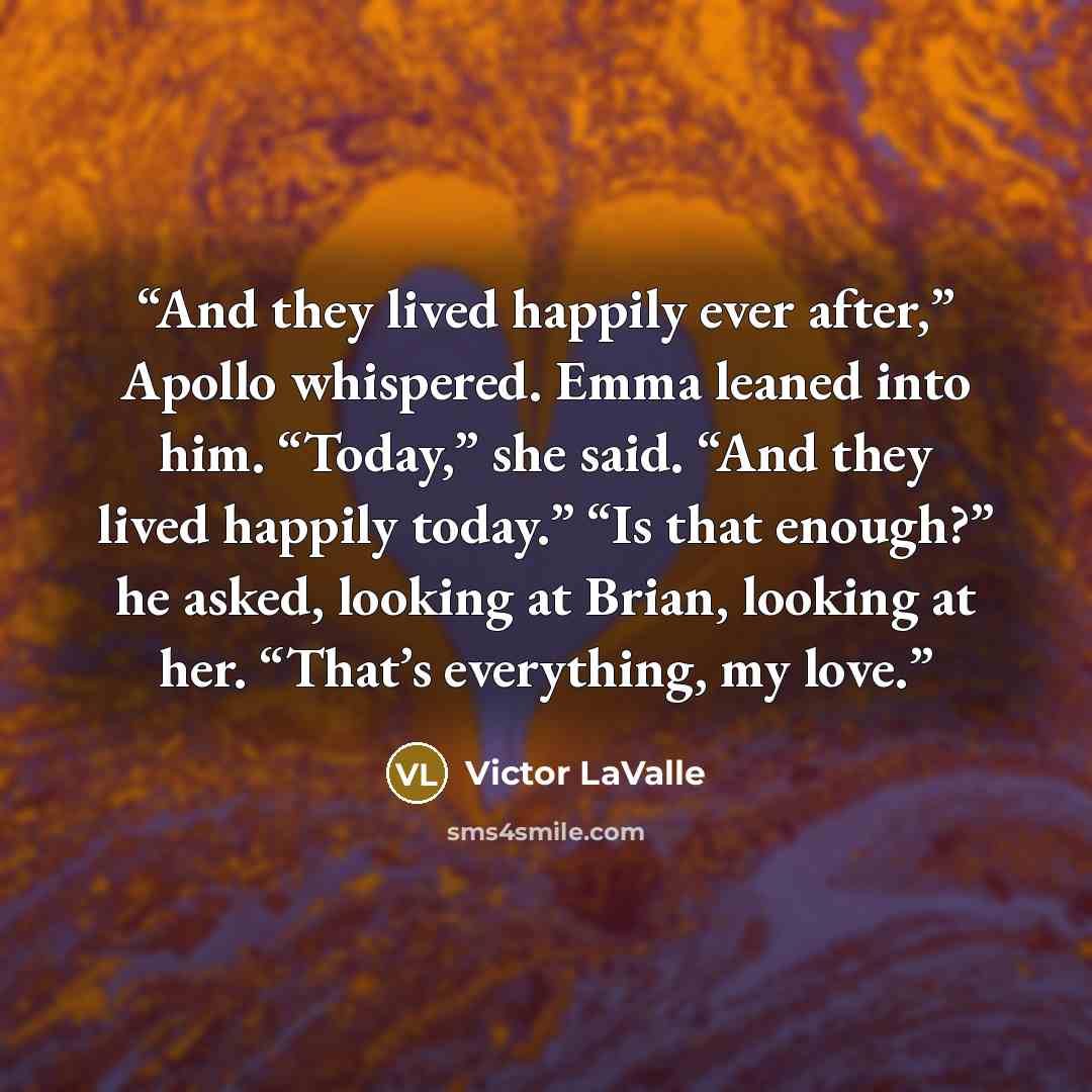 “And they lived happily ever after,” Apollo whispered. Emma leaned into him. “Today,” she said. “And they lived happily today.” “Is that enough?” he asked, looking at Brian, looking at her. “That’s everything, my love.” quote by Victor LaValle