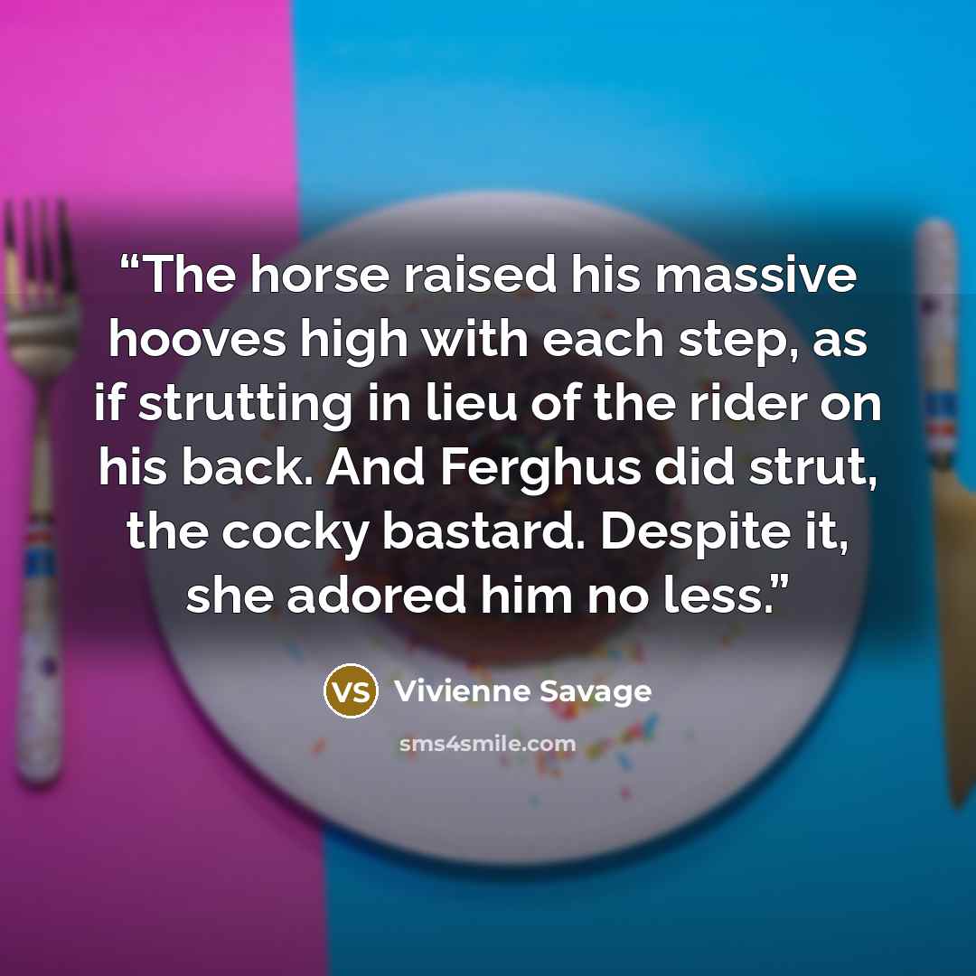 “The horse raised his massive hooves high with each step, as if strutting in lieu of the rider on his back. And Ferghus did strut, the cocky bastard. Despite it, she adored him no less.” quote by Vivienne Savage