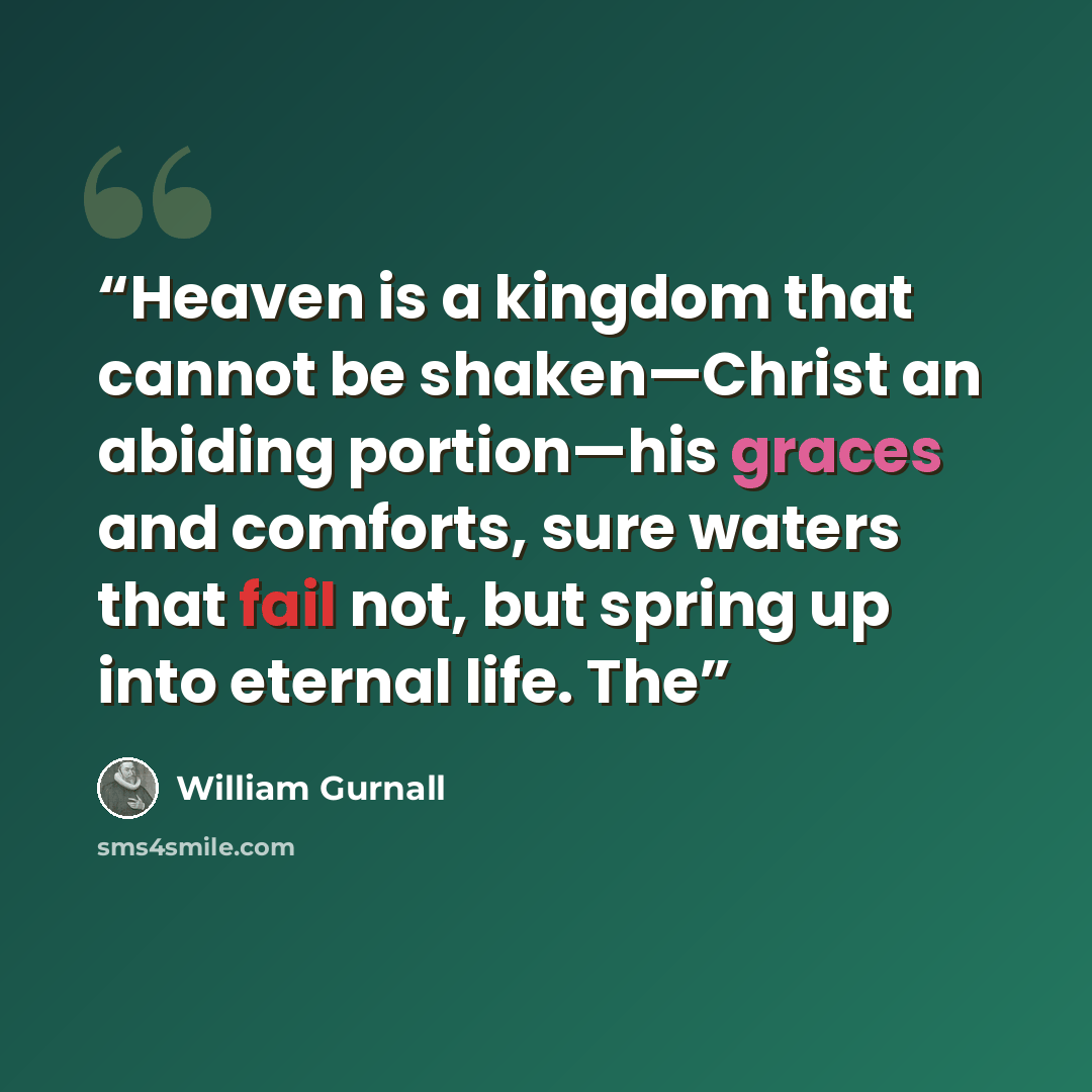 “Heaven is a kingdom that cannot be shaken—Christ an abiding portion—his graces and comforts, sure waters that fail not, but spring up into eternal life. The” quote by William Gurnall