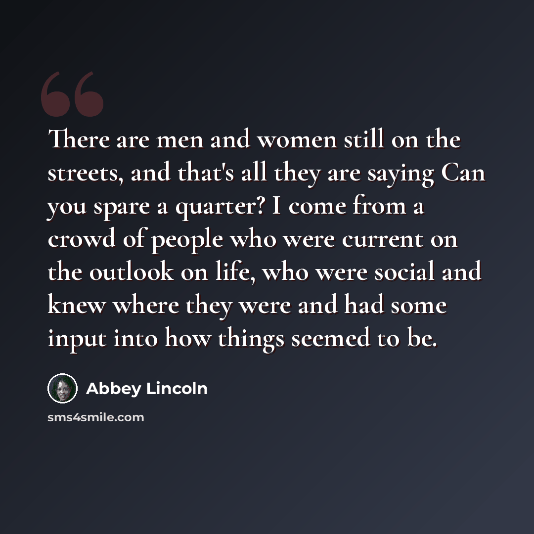 “There are men and women still on the streets, and that's all they are saying Can you spare a quarter? I come from a crowd of people who were current on the outlook on life, who were social and knew where they were and had some input into how things seemed to be.” quote by Abbey Lincoln