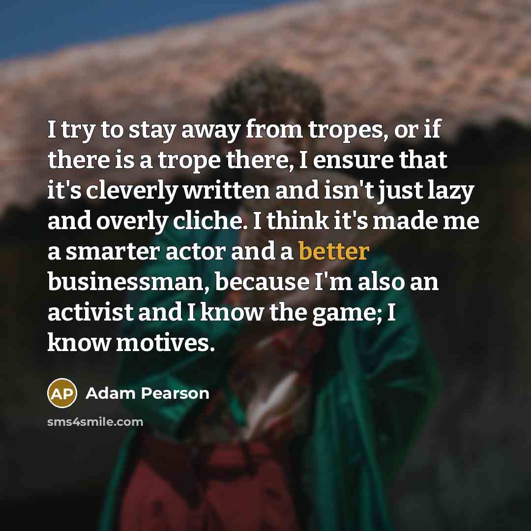 “I try to stay away from tropes, or if there is a trope there, I ensure that it's cleverly written and isn't just lazy and overly cliche. I think it's made me a smarter actor and a better businessman, because I'm also an activist and I know the game; I know motives.” quote by Adam Pearson