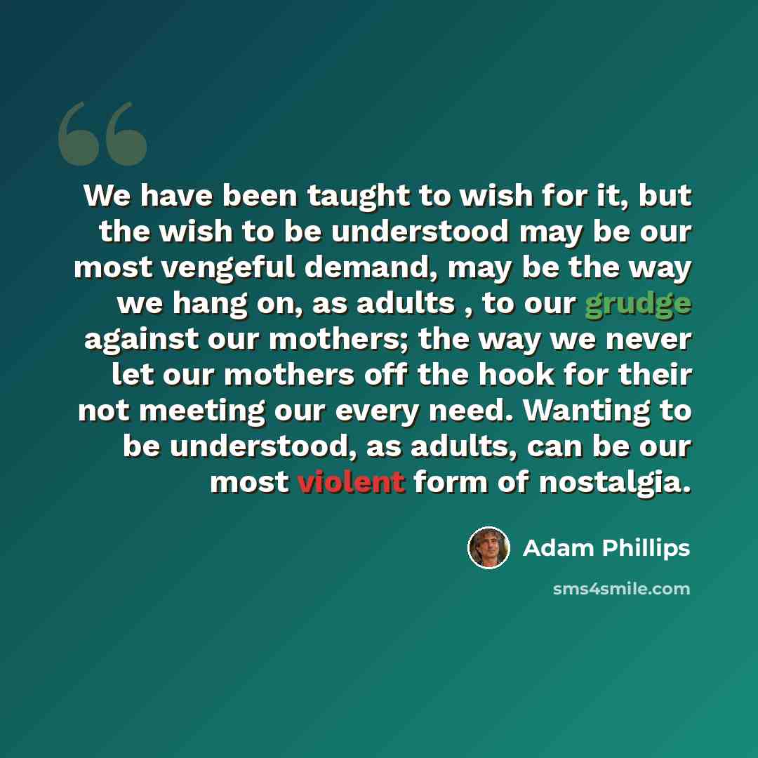 “We have been taught to wish for it, but the wish to be understood may be our most vengeful demand, may be the way we hang on, as adults , to our grudge against our mothers; the way we never let our mothers off the hook for their not meeting our every need. Wanting to be understood, as adults, can…” quote by Adam Phillips