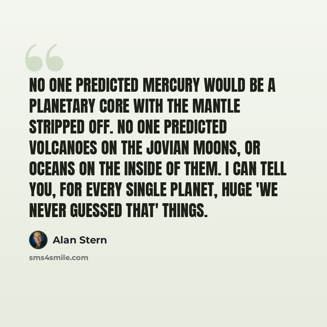 “No one predicted Mercury would be a planetary core with the mantle stripped off. No one predicted volcanoes on the Jovian moons, or oceans on the inside of them. I can tell you, for every single planet, huge 'we never guessed that' things.” quote by Alan Stern
