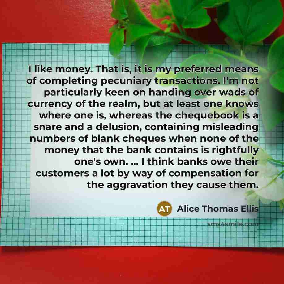 “I like money. That is, it is my preferred means of completing pecuniary transactions. I'm not particularly keen on handing over wads of currency of the realm, but at least one knows where one is, whereas the chequebook is a snare and a delusion, containing misleading numbers of blank cheques when…” quote by Alice Thomas Ellis