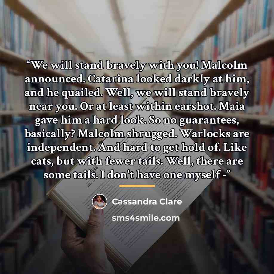 “We will stand bravely with you! Malcolm announced. Catarina looked darkly at him, and he quailed. Well, we will stand bravely near you. Or at least within earshot. Maia gave him a hard look. So no guarantees, basically? Malcolm shrugged. Warlocks are independent. And hard to get hold of. Like…” quote by Cassandra Clare