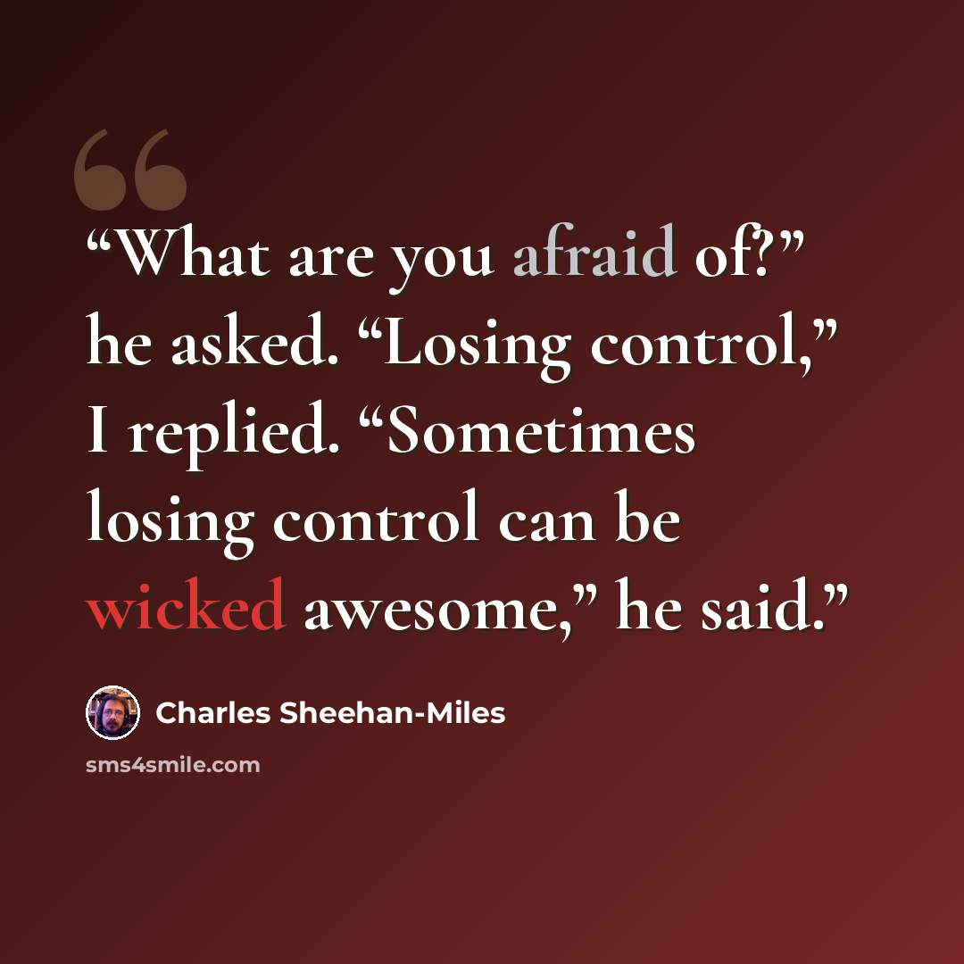 “What are you afraid of?” he asked. “Losing control,” I replied. “Sometimes losing control can be wicked awesome,” he said.” quote by Charles Sheehan-Miles