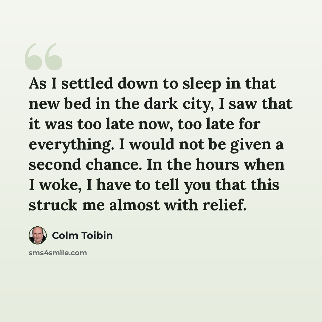 “As I settled down to sleep in that new bed in the dark city, I saw that it was too late now, too late for everything. I would not be given a second chance. In the hours when I woke, I have to tell you that this struck me almost with relief.” quote by Colm Toibin