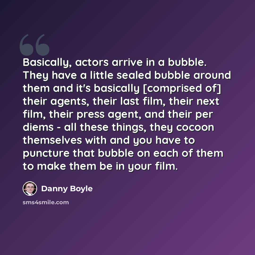 “Basically, actors arrive in a bubble. They have a little sealed bubble around them and it's basically [comprised of] their agents, their last film, their next film, their press agent, and their per diems - all these things, they cocoon themselves with and you have to puncture that bubble on each…” quote by Danny Boyle