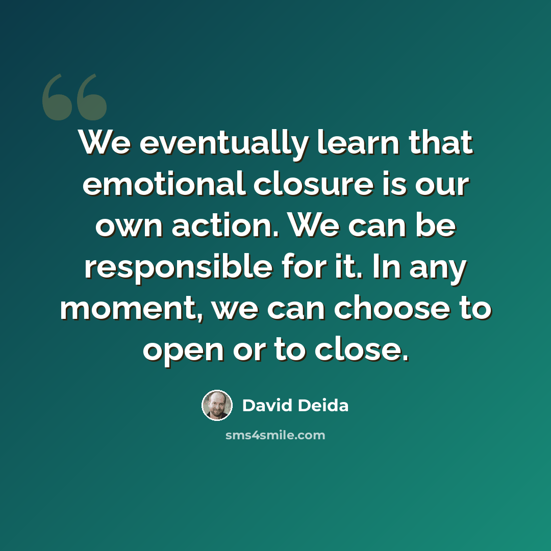 “We eventually learn that emotional closure is our own action. We can be responsible for it. In any moment, we can choose to open or to close.” quote by David Deida