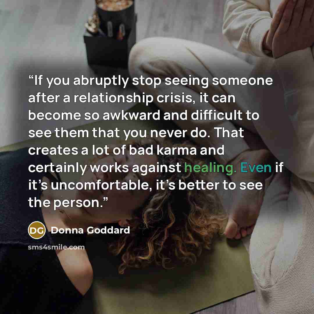 “If you abruptly stop seeing someone after a relationship crisis, it can become so awkward and difficult to see them that you never do. That creates a lot of bad karma and certainly works against healing. Even if it’s uncomfortable, it’s better to see the person.” quote by Donna Goddard
