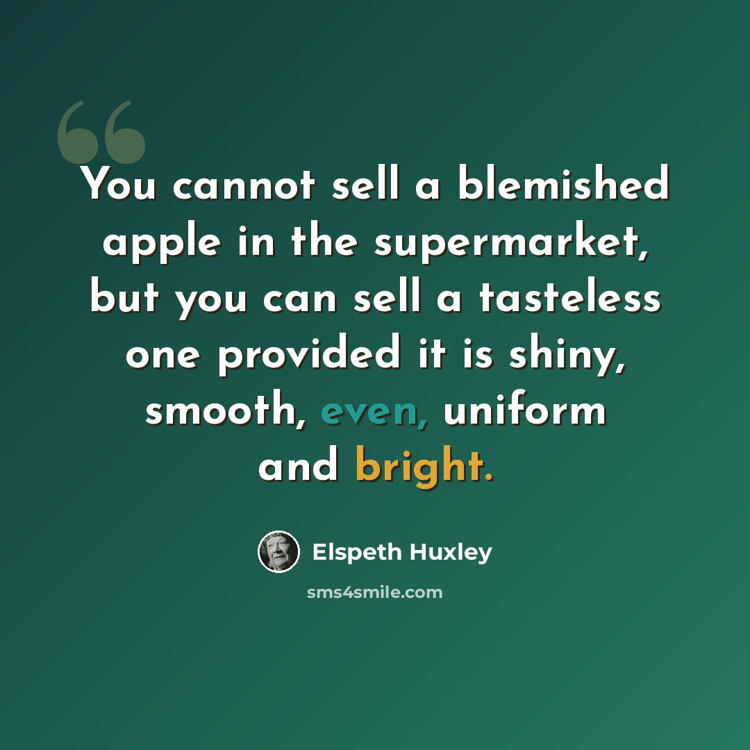 “You cannot sell a blemished apple in the supermarket, but you can sell a tasteless one provided it is shiny, smooth, even, uniform and bright.” quote by Elspeth Huxley