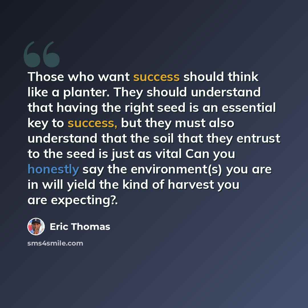 “Those who want success should think like a planter. They should understand that having the right seed is an essential key to success, but they must also understand that the soil that they entrust to the seed is just as vital Can you honestly say the environment(s) you are in will yield the kind of…” quote by Eric Thomas