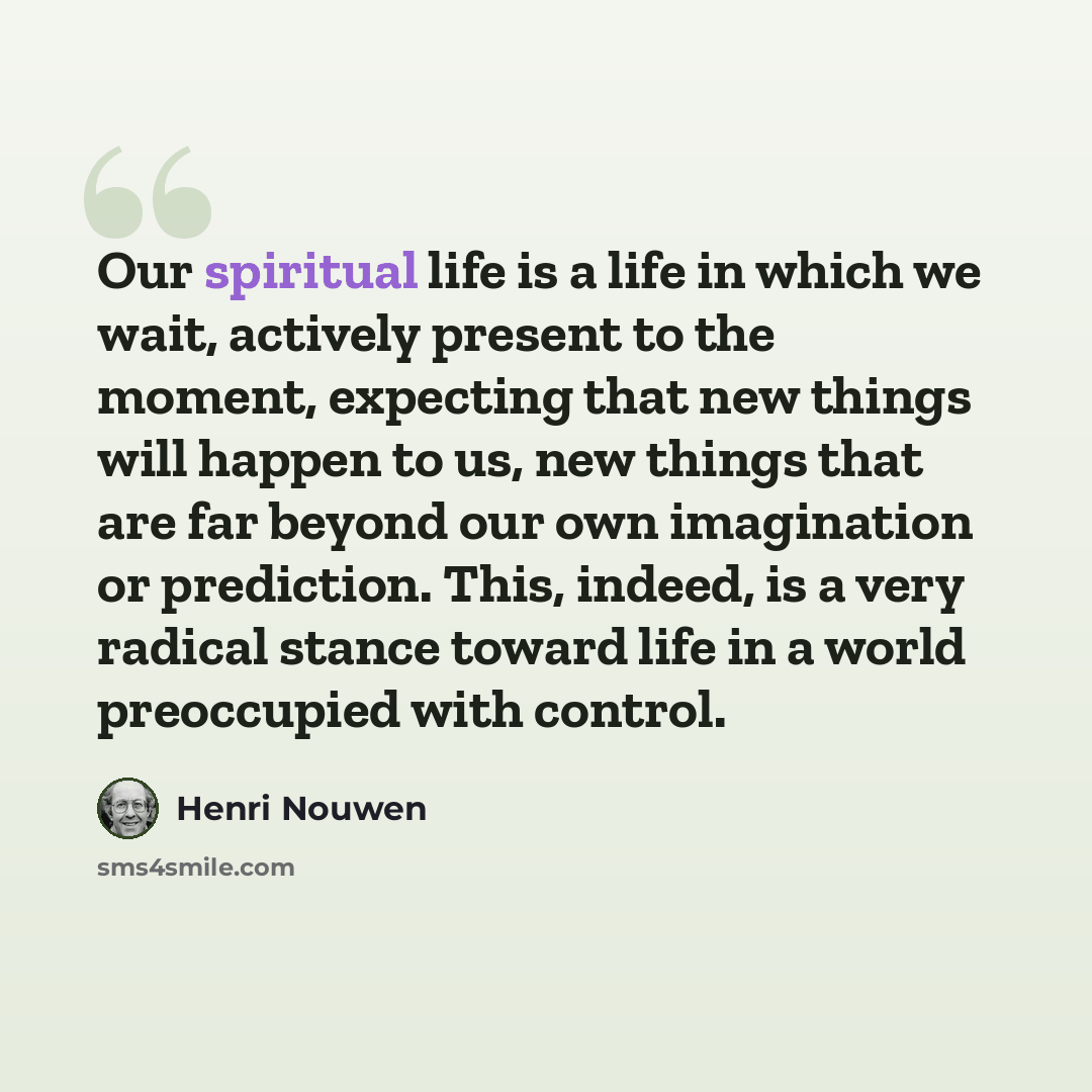 “Our spiritual life is a life in which we wait, actively present to the moment, expecting that new things will happen to us, new things that are far beyond our own imagination or prediction. This, indeed, is a very radical stance toward life in a world preoccupied with control.” quote by Henri Nouwen