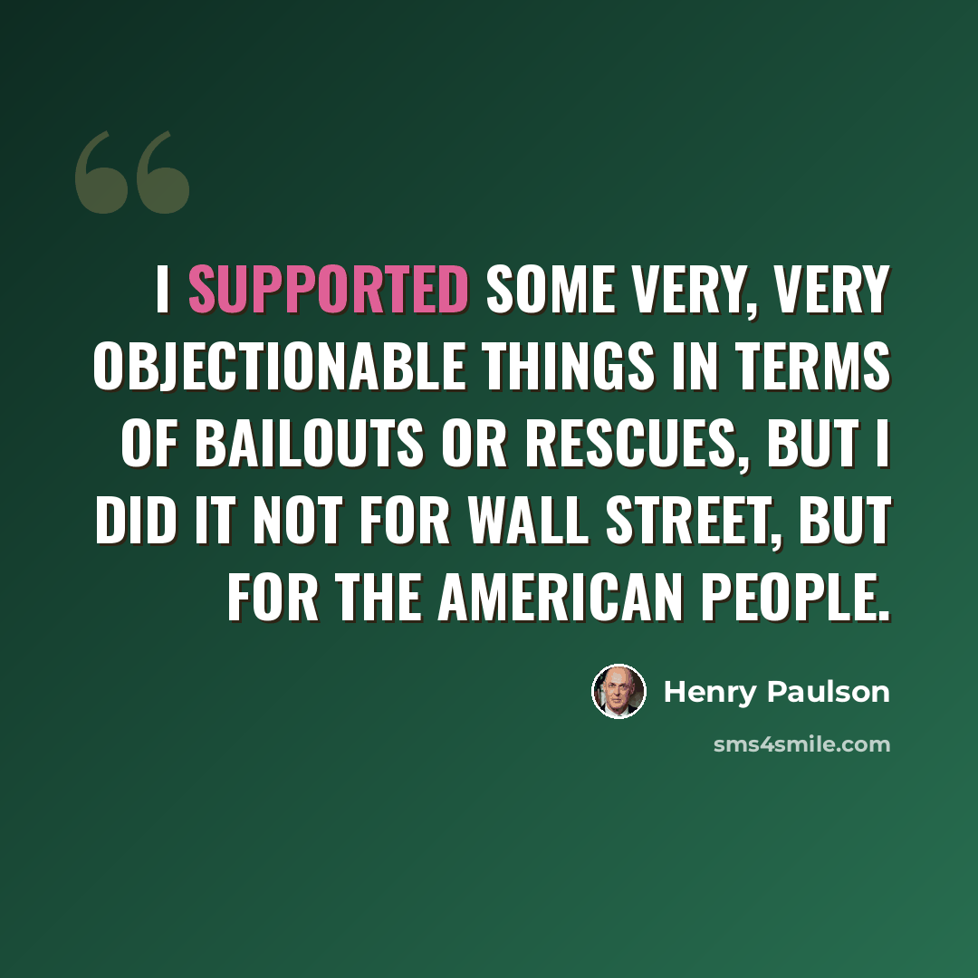 “I supported some very, very objectionable things in terms of bailouts or rescues, but I did it not for Wall Street, but for the American people.” quote by Henry Paulson