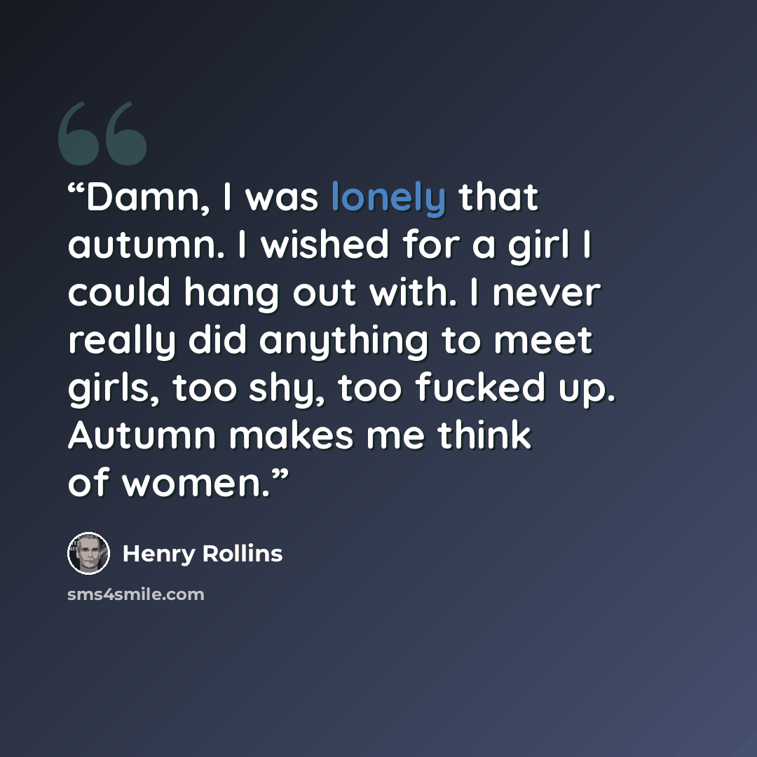 “Damn, I was lonely that autumn. I wished for a girl I could hang out with. I never really did anything to meet girls, too shy, too fucked up. Autumn makes me think of women.” quote by Henry Rollins