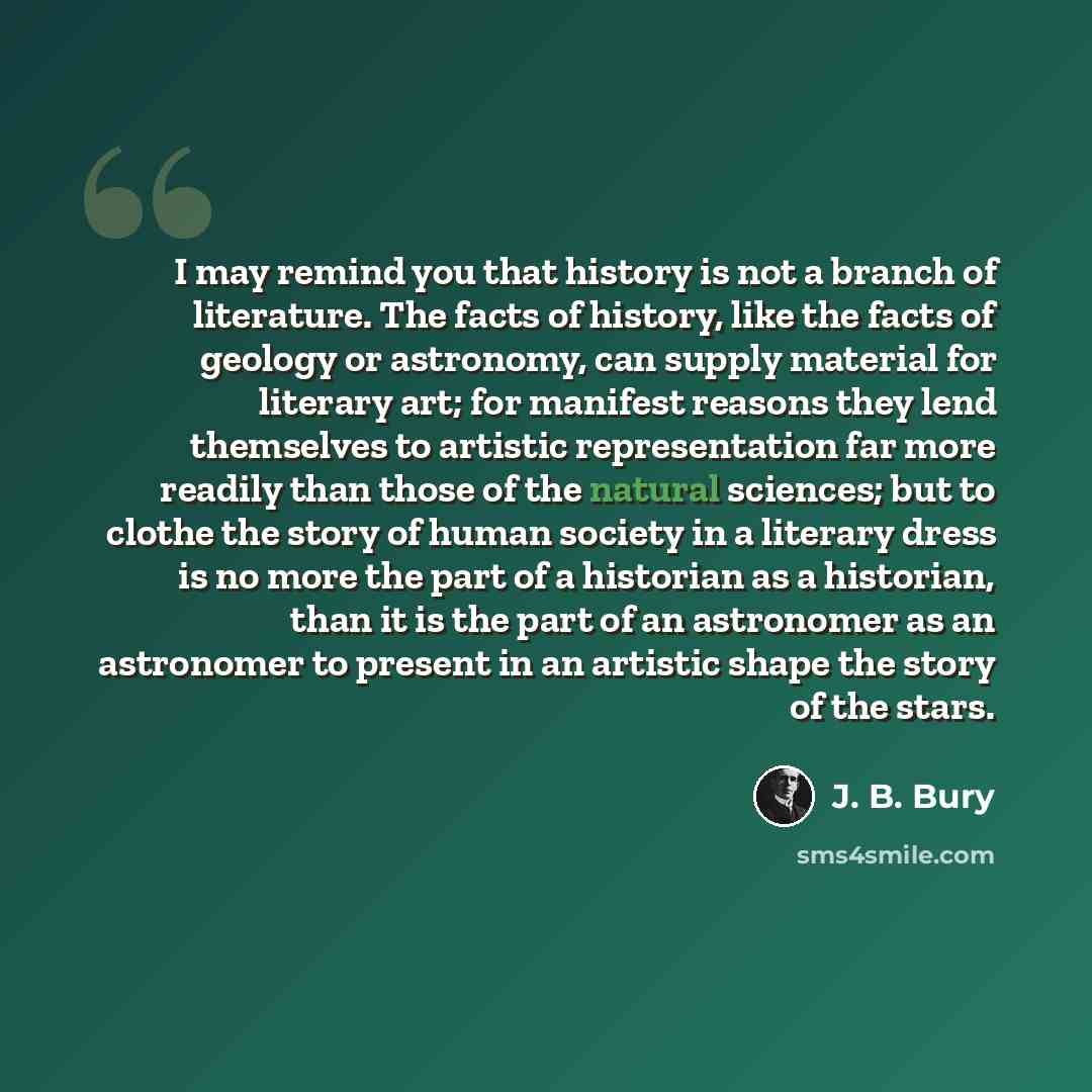“I may remind you that history is not a branch of literature. The facts of history, like the facts of geology or astronomy, can supply material for literary art; for manifest reasons they lend themselves to artistic representation far more readily than those of the natural sciences; but to clothe…” quote by J. B. Bury