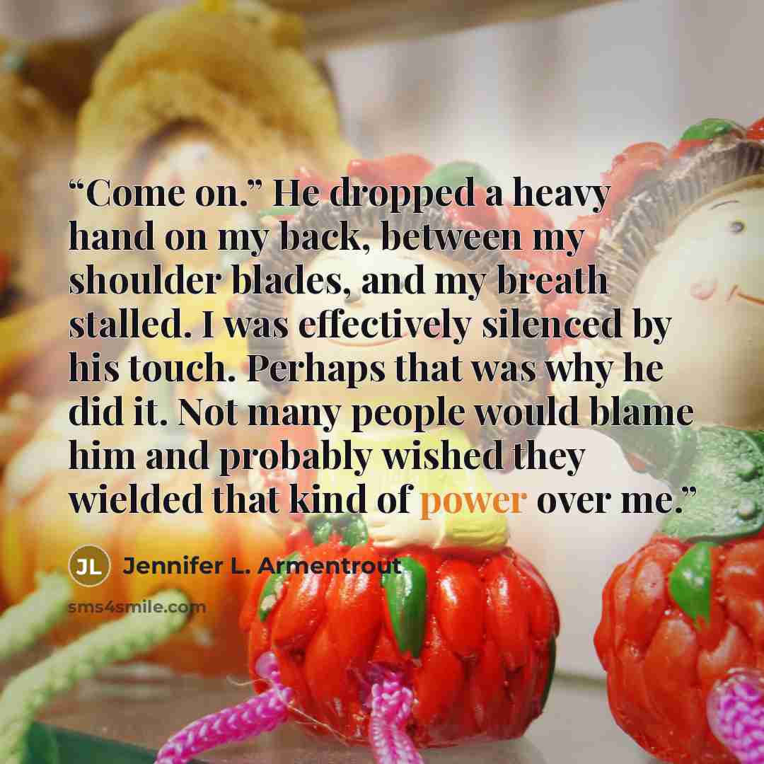 “Come on.” He dropped a heavy hand on my back, between my shoulder blades, and my breath stalled. I was effectively silenced by his touch. Perhaps that was why he did it. Not many people would blame him and probably wished they wielded that kind of power over me.” quote by Jennifer L. Armentrout