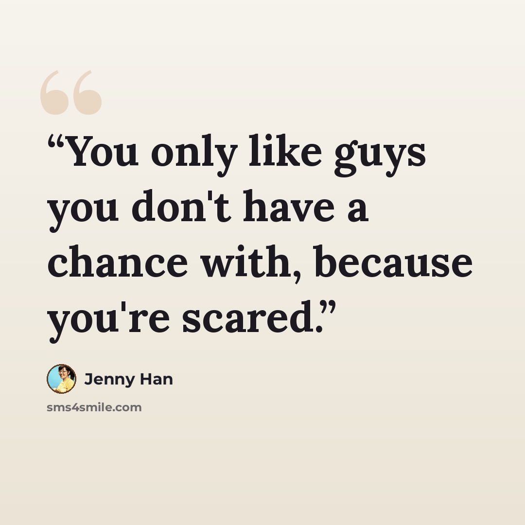 “You only like guys you don't have a chance with, because you're scared.” quote by Jenny Han