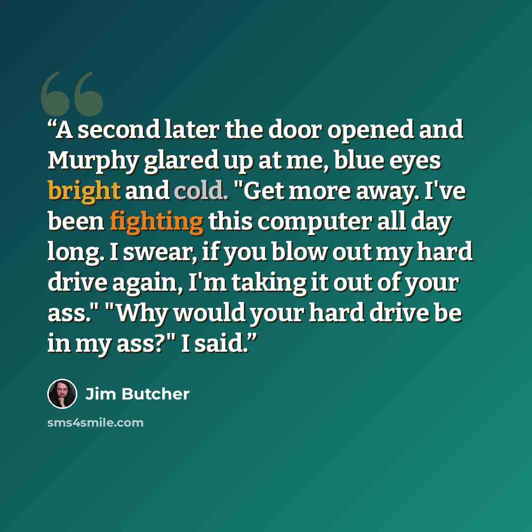 “A second later the door opened and Murphy glared up at me, blue eyes bright and cold. "Get more away. I've been fighting this computer all day long. I swear, if you blow out my hard drive again, I'm taking it out of your ass." "Why would your hard drive be in my ass?" I said.” quote by Jim Butcher
