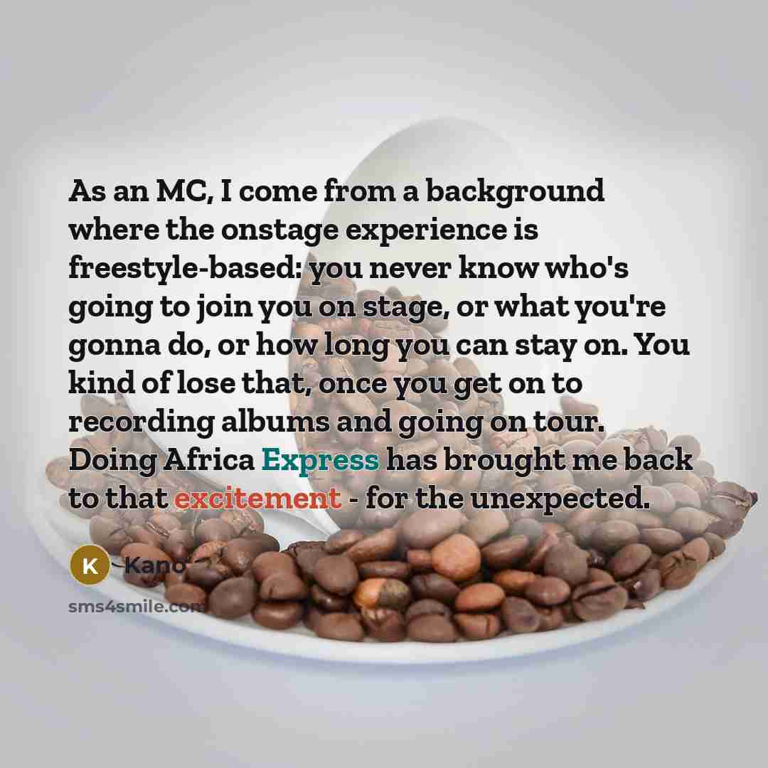 “As an MC, I come from a background where the onstage experience is freestyle-based: you never know who's going to join you on stage, or what you're gonna do, or how long you can stay on. You kind of lose that, once you get on to recording albums and going on tour. Doing Africa Express has brought…” quote by Kano