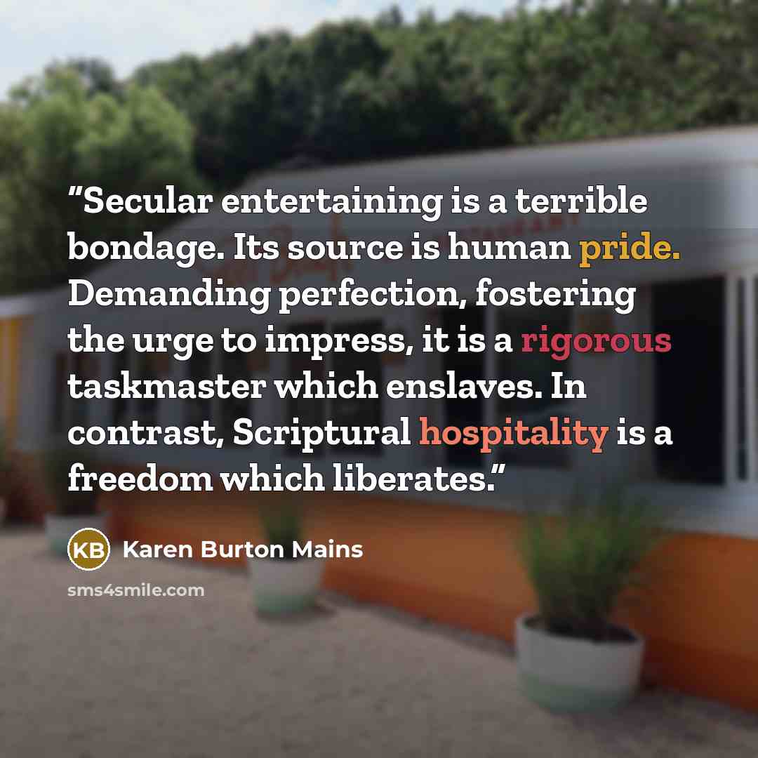 “Secular entertaining is a terrible bondage. Its source is human pride. Demanding perfection, fostering the urge to impress, it is a rigorous taskmaster which enslaves. In contrast, Scriptural hospitality is a freedom which liberates.” quote by Karen Burton Mains