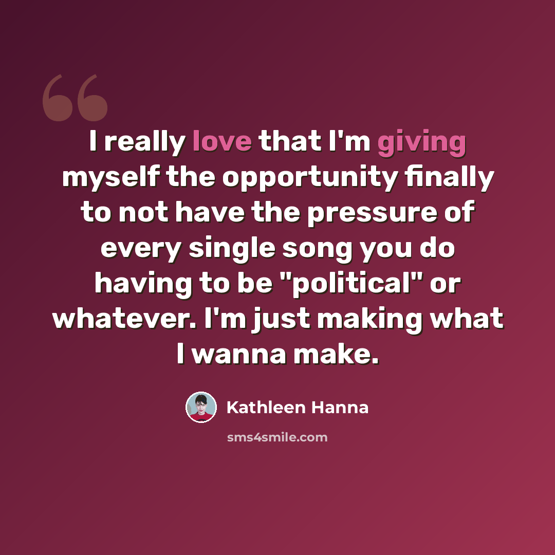 “I really love that I'm giving myself the opportunity finally to not have the pressure of every single song you do having to be "political" or whatever. I'm just making what I wanna make.” quote by Kathleen Hanna