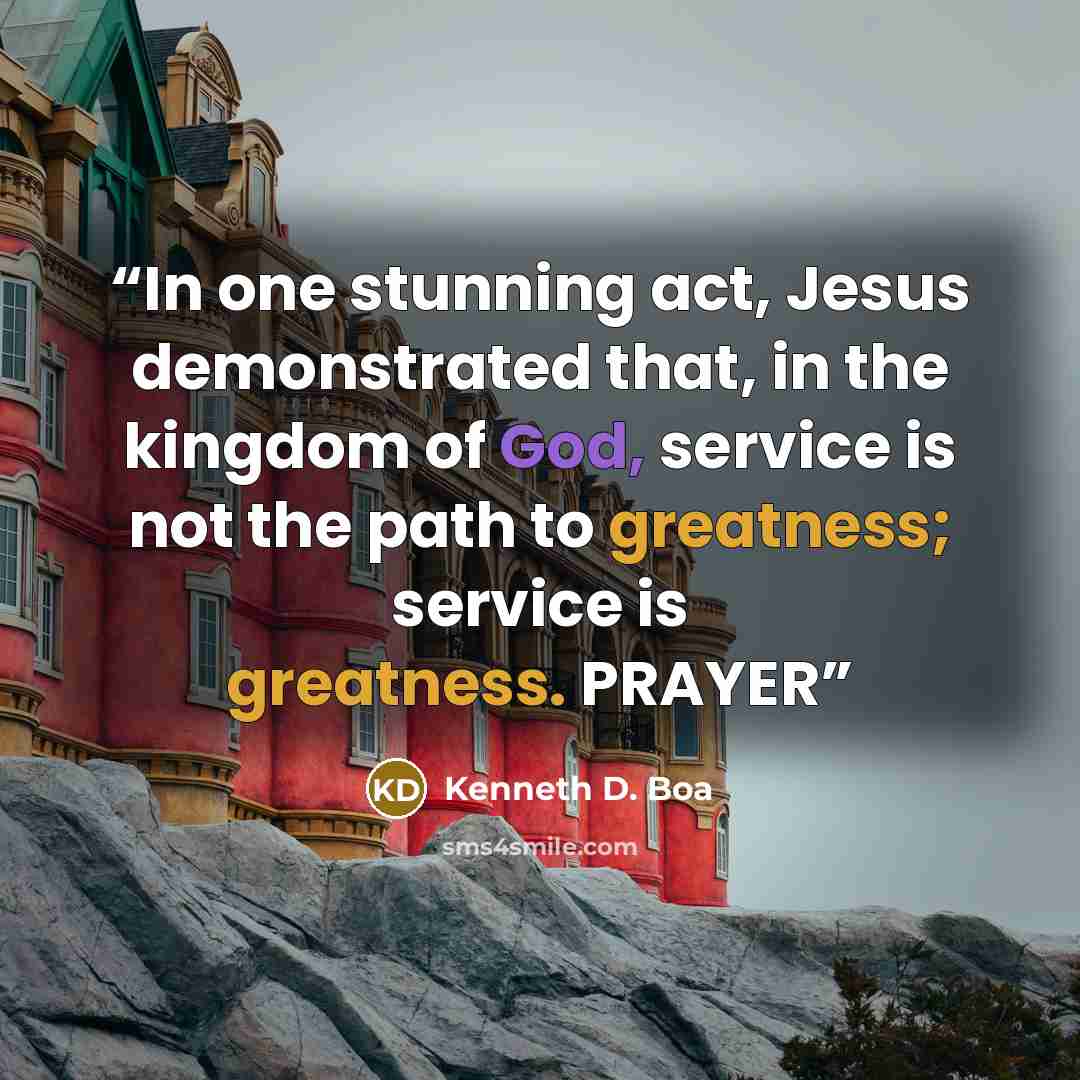“In one stunning act, Jesus demonstrated that, in the kingdom of God, service is not the path to greatness; service is greatness. PRAYER” quote by Kenneth D. Boa