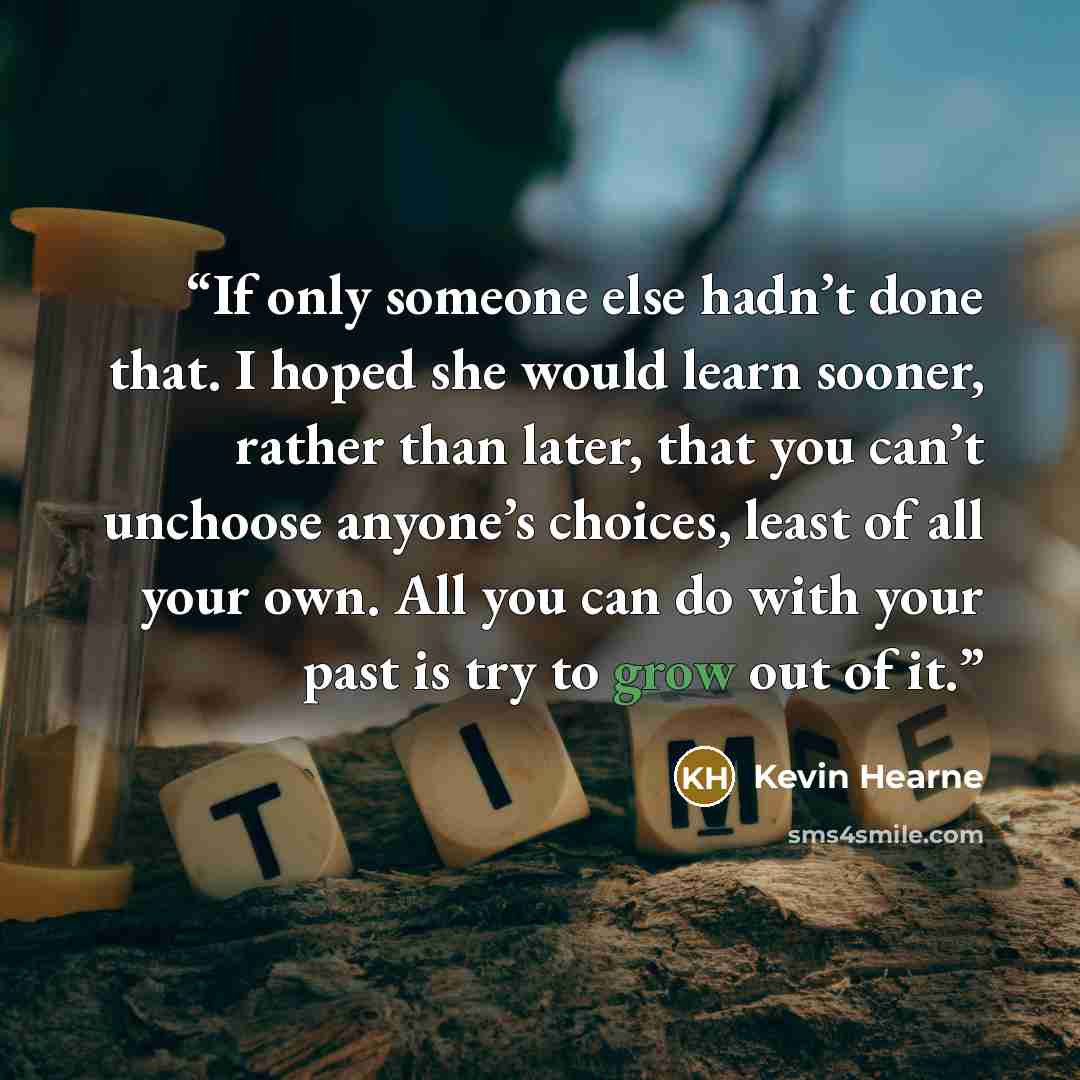 “If only someone else hadn’t done that. I hoped she would learn sooner, rather than later, that you can’t unchoose anyone’s choices, least of all your own. All you can do with your past is try to grow out of it.” quote by Kevin Hearne