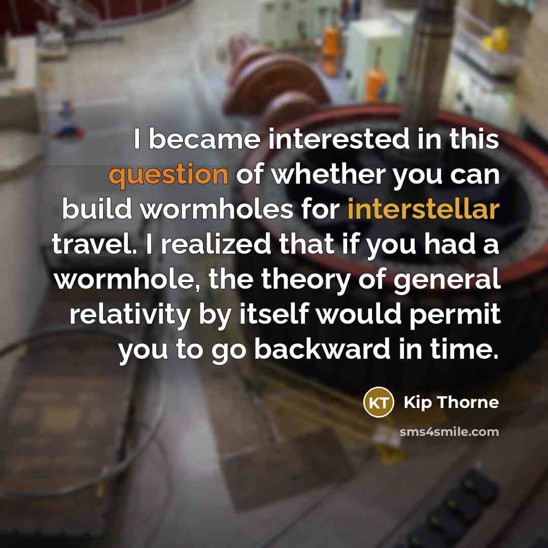 “I became interested in this question of whether you can build wormholes for interstellar travel. I realized that if you had a wormhole, the theory of general relativity by itself would permit you to go backward in time.” quote by Kip Thorne