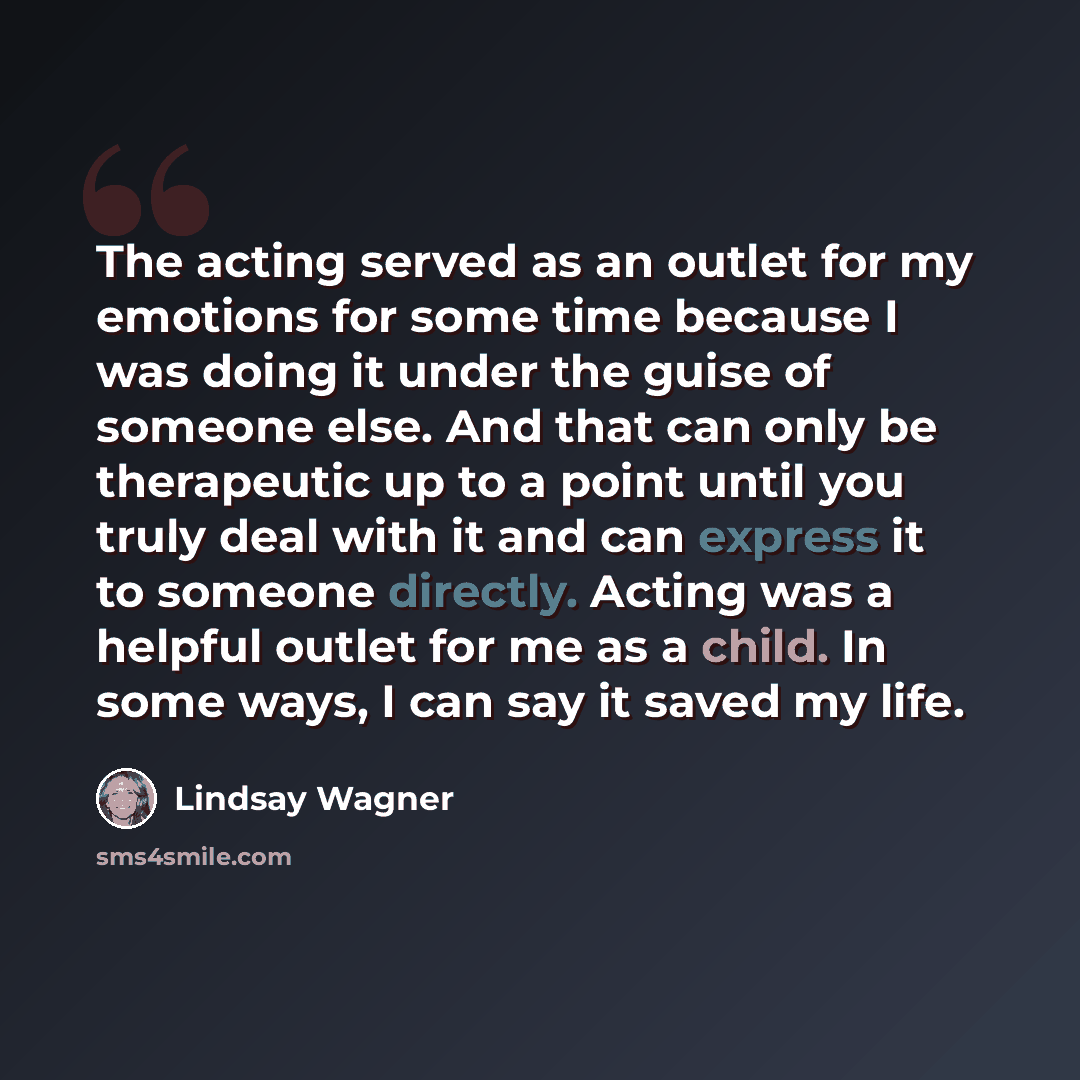 “The acting served as an outlet for my emotions for some time because I was doing it under the guise of someone else. And that can only be therapeutic up to a point until you truly deal with it and can express it to someone directly. Acting was a helpful outlet for me as a child. In some ways, I…” quote by Lindsay Wagner