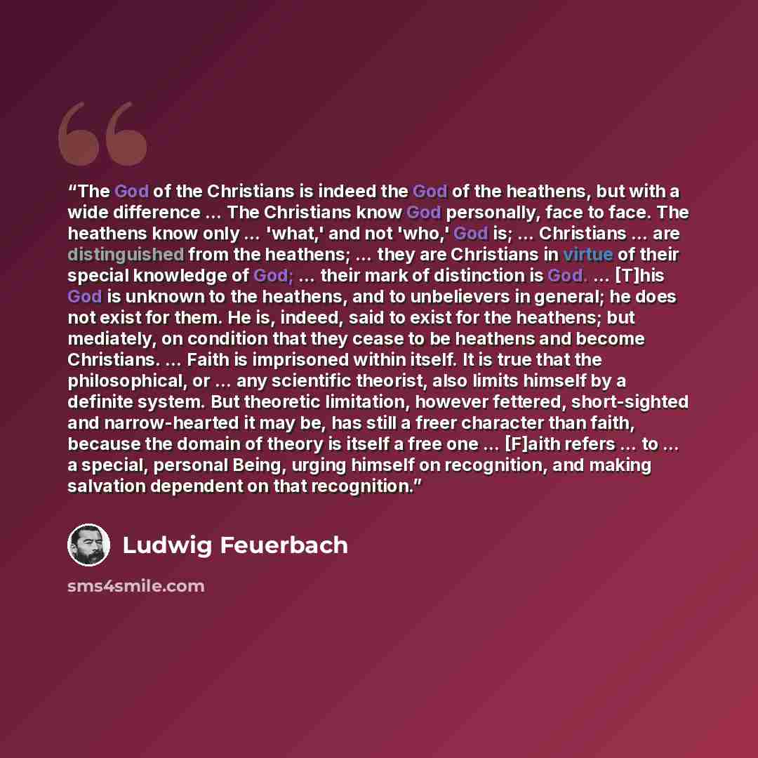 “The God of the Christians is indeed the God of the heathens, but with a wide difference … The Christians know God personally, face to face. The heathens know only … 'what,' and not 'who,' God is; … Christians … are distinguished from the heathens; … they are Christians in virtue of their special…” quote by Ludwig Feuerbach