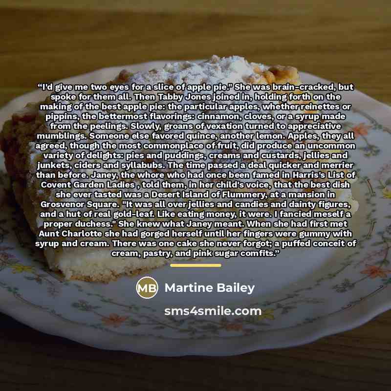 “I'd give me two eyes for a slice of apple pie." She was brain-cracked, but spoke for them all. Then Tabby Jones joined in, holding forth on the making of the best apple pie: the particular apples, whether reinettes or pippins, the bettermost flavorings: cinnamon, cloves, or a syrup made from the…” quote by Martine Bailey