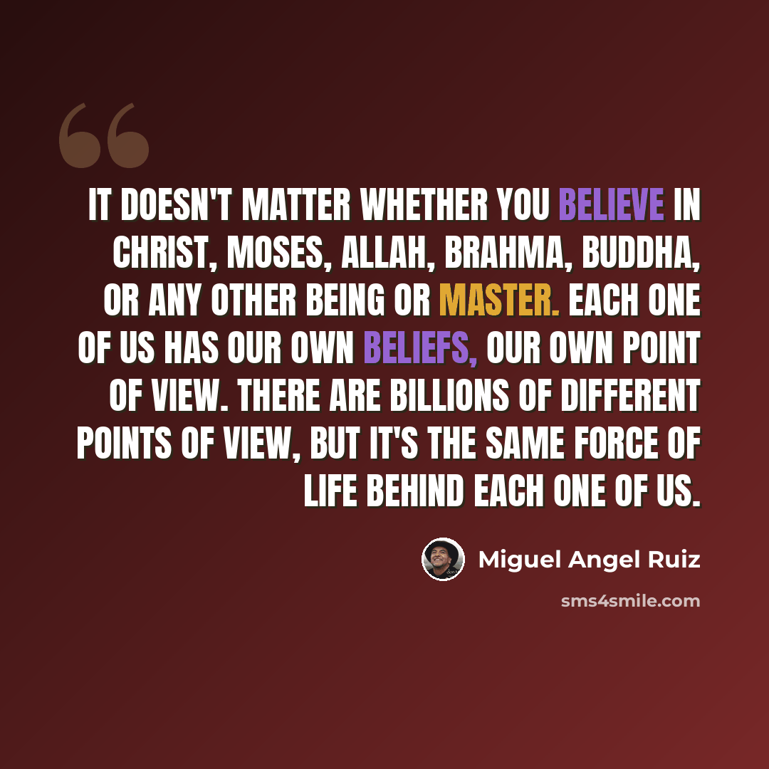 “It doesn't matter whether you believe in Christ, Moses, Allah, Brahma, Buddha, or any other being or master. Each one of us has our own beliefs, our own point of view. There are billions of different points of view, but it's the same force of life behind each one of us.” quote by Miguel Angel Ruiz