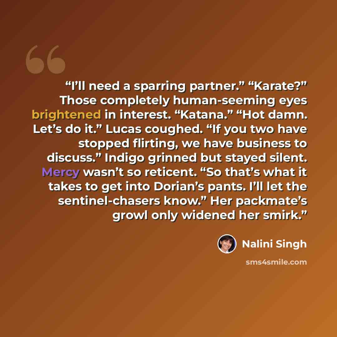 “I’ll need a sparring partner.” “Karate?” Those completely human-seeming eyes brightened in interest. “Katana.” “Hot damn. Let’s do it.” Lucas coughed. “If you two have stopped flirting, we have business to discuss.” Indigo grinned but stayed silent. Mercy wasn’t so reticent. “So that’s what it…” quote by Nalini Singh