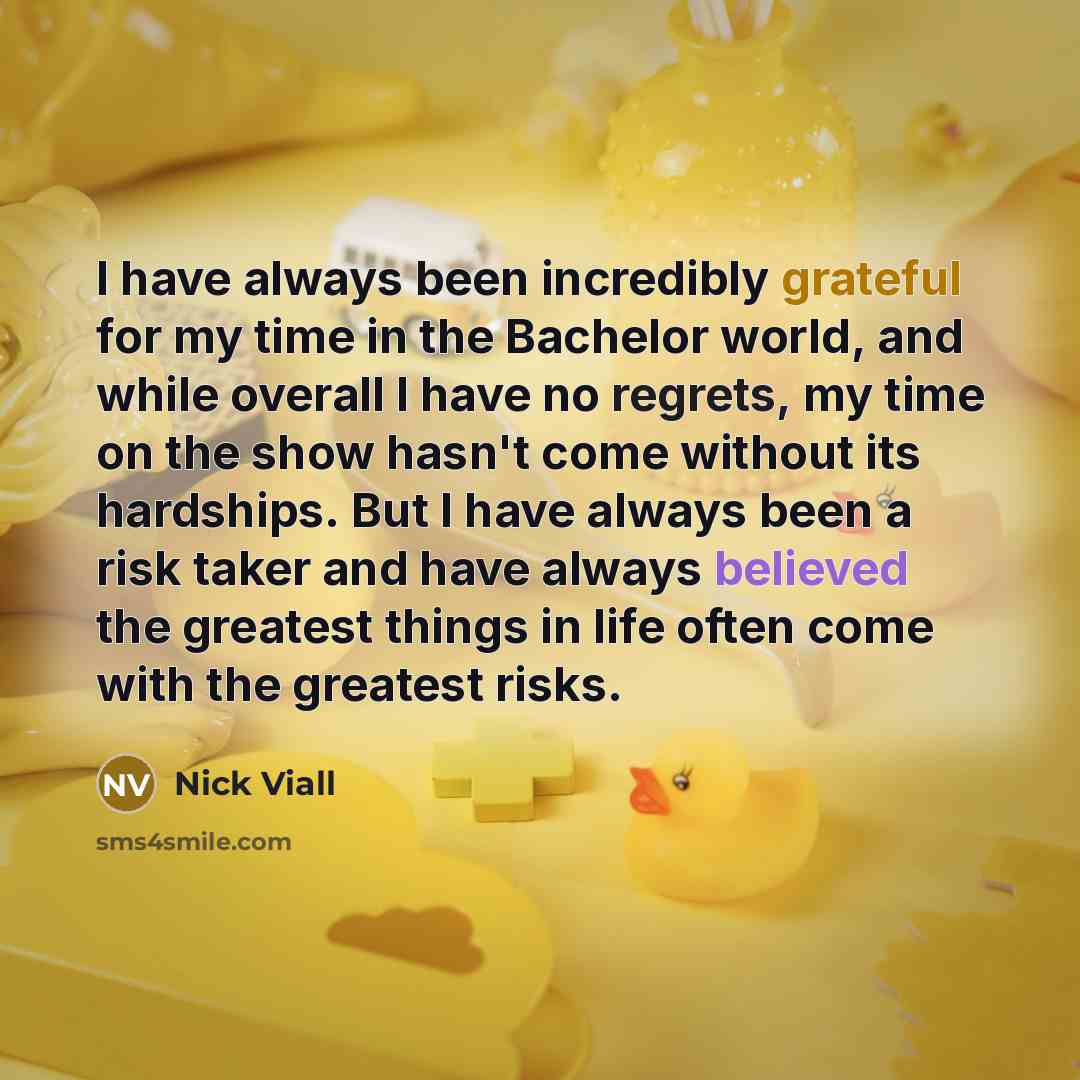 “I have always been incredibly grateful for my time in the Bachelor world, and while overall I have no regrets, my time on the show hasn't come without its hardships. But I have always been a risk taker and have always believed the greatest things in life often come with the greatest risks.” quote by Nick Viall