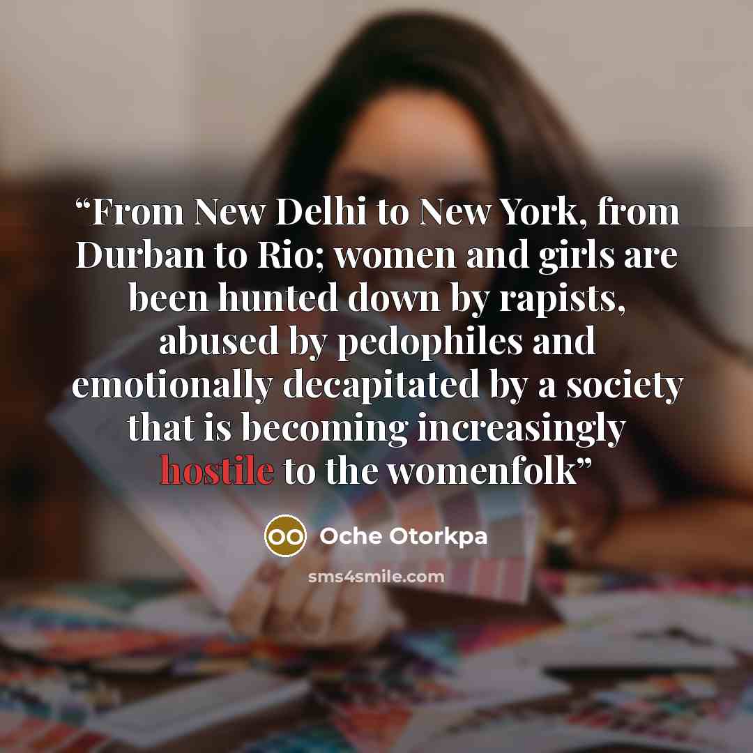 “From New Delhi to New York, from Durban to Rio; women and girls are been hunted down by rapists, abused by pedophiles and emotionally decapitated by a society that is becoming increasingly hostile to the womenfolk” quote by Oche Otorkpa