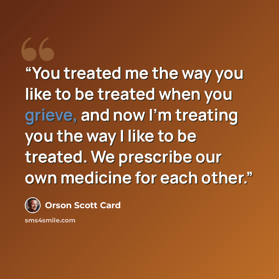 “You treated me the way you like to be treated when you grieve, and now I'm treating you the way I like to be treated. We prescribe our own medicine for each other.” quote by Orson Scott Card