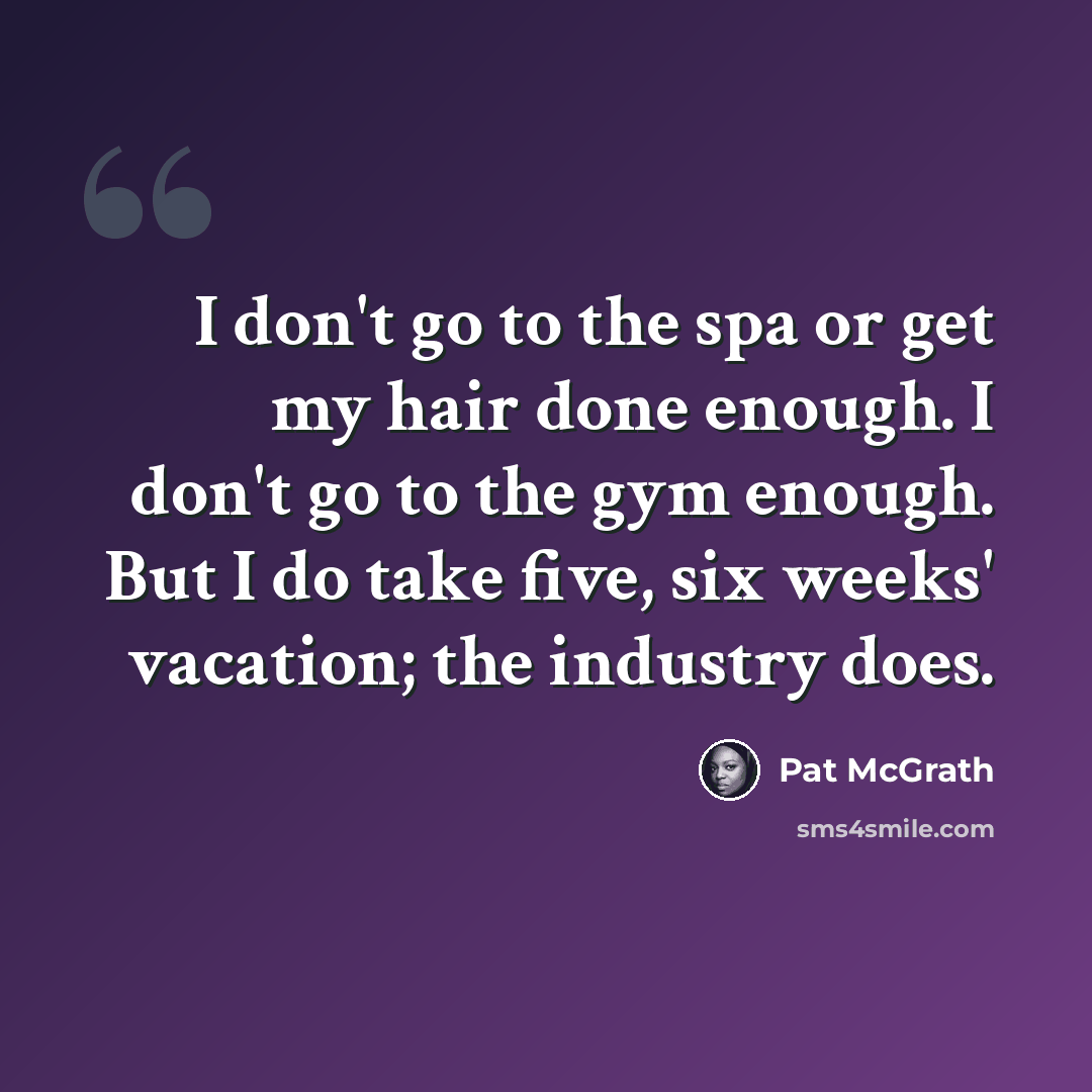 “I don't go to the spa or get my hair done enough. I don't go to the gym enough. But I do take five, six weeks' vacation; the industry does.” quote by Pat McGrath