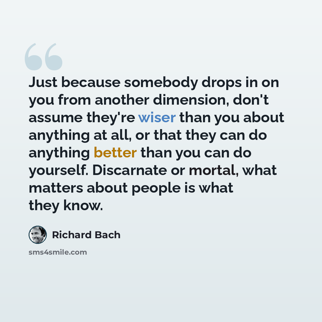 “Just because somebody drops in on you from another dimension, don't assume they're wiser than you about anything at all, or that they can do anything better than you can do yourself. Discarnate or mortal, what matters about people is what they know.” quote by Richard Bach