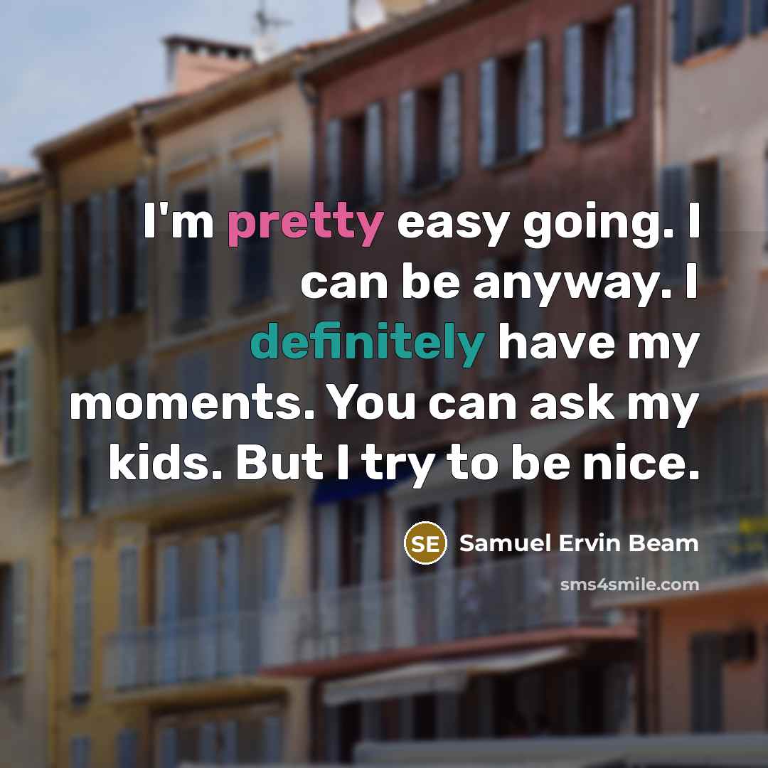 “I'm pretty easy going. I can be anyway. I definitely have my moments. You can ask my kids. But I try to be nice.” quote by Samuel Ervin Beam