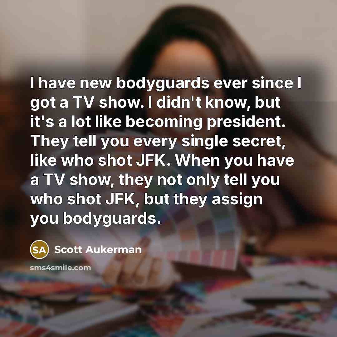 “I have new bodyguards ever since I got a TV show. I didn't know, but it's a lot like becoming president. They tell you every single secret, like who shot JFK. When you have a TV show, they not only tell you who shot JFK, but they assign you bodyguards.” quote by Scott Aukerman