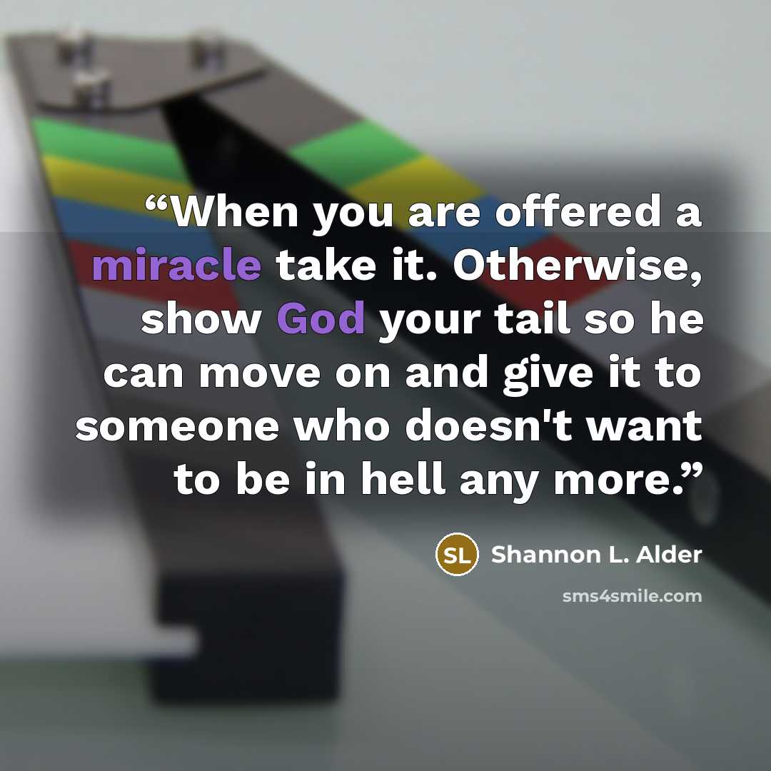 “When you are offered a miracle take it. Otherwise, show God your tail so he can move on and give it to someone who doesn't want to be in hell any more.” quote by Shannon L. Alder