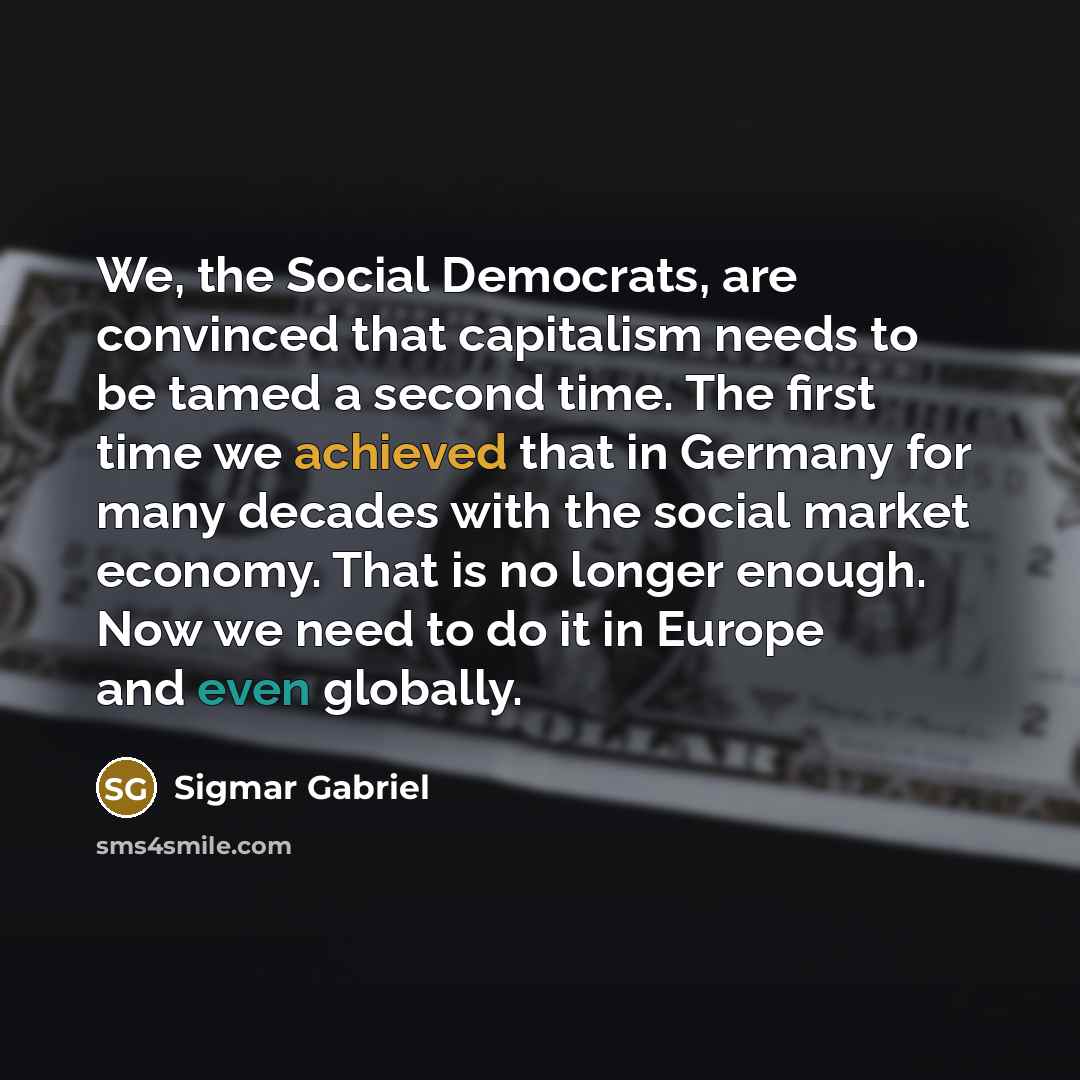 “We, the Social Democrats, are convinced that capitalism needs to be tamed a second time. The first time we achieved that in Germany for many decades with the social market economy. That is no longer enough. Now we need to do it in Europe and even globally.” quote by Sigmar Gabriel