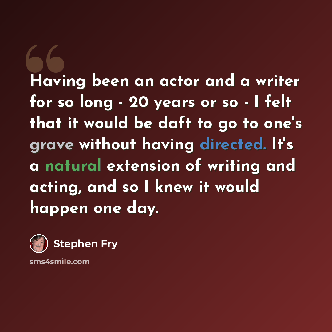 “Having been an actor and a writer for so long - 20 years or so - I felt that it would be daft to go to one's grave without having directed. It's a natural extension of writing and acting, and so I knew it would happen one day.” quote by Stephen Fry