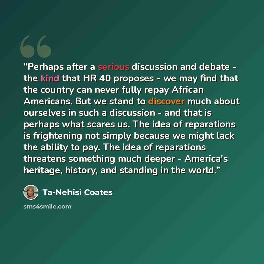 “Perhaps after a serious discussion and debate - the kind that HR 40 proposes - we may find that the country can never fully repay African Americans. But we stand to discover much about ourselves in such a discussion - and that is perhaps what scares us. The idea of reparations is frightening not…” quote by Ta-Nehisi Coates