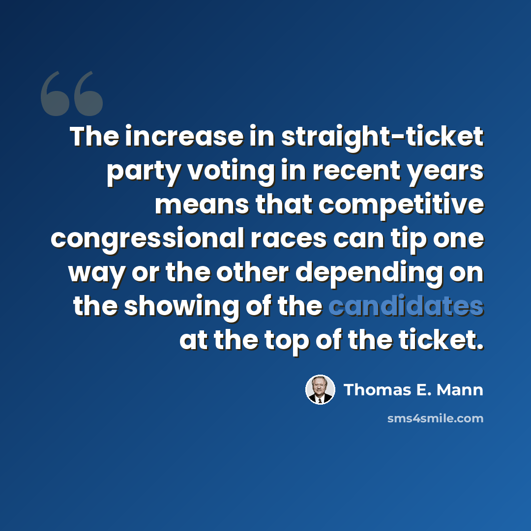 “The increase in straight-ticket party voting in recent years means that competitive congressional races can tip one way or the other depending on the showing of the candidates at the top of the ticket.” quote by Thomas E. Mann