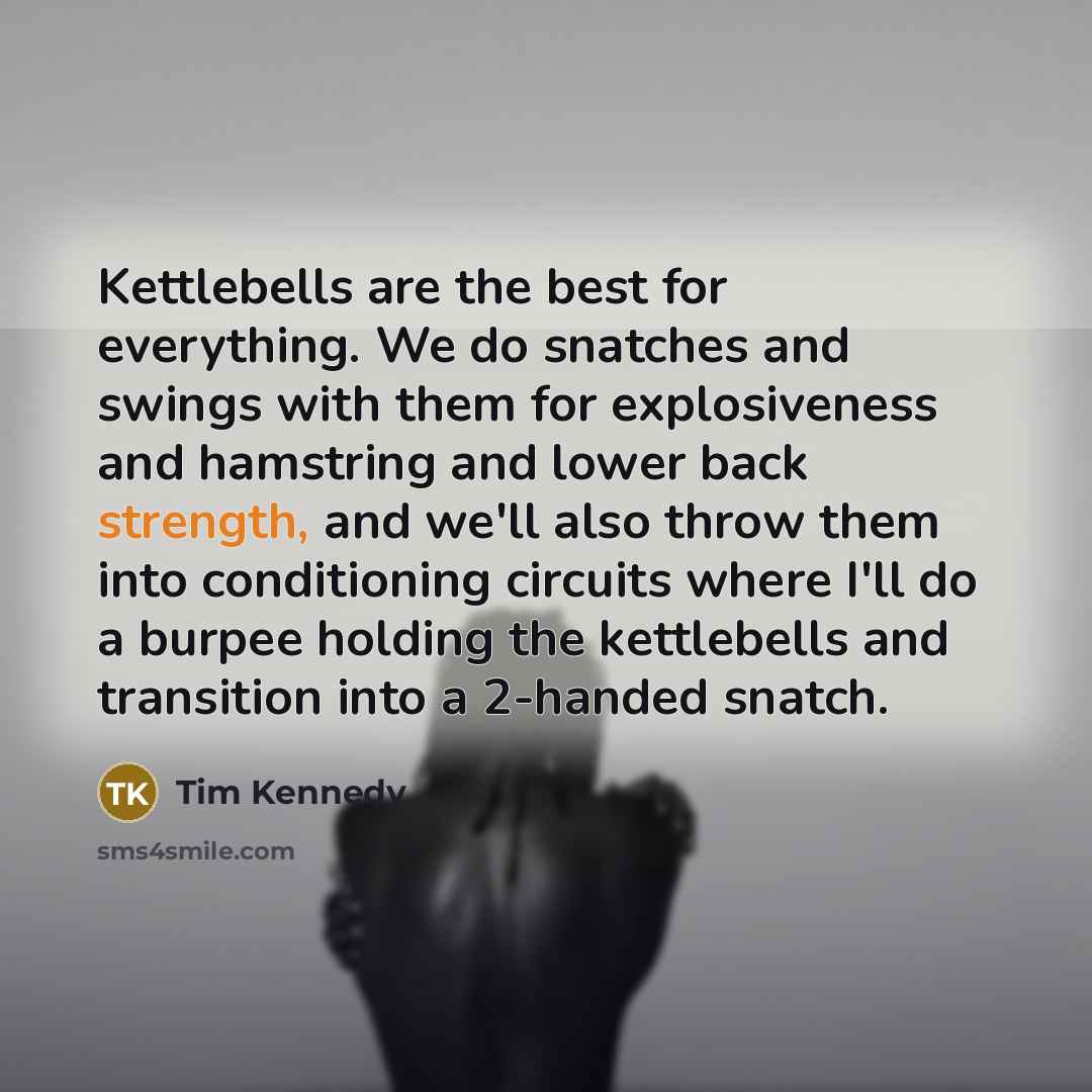 “Kettlebells are the best for everything. We do snatches and swings with them for explosiveness and hamstring and lower back strength, and we'll also throw them into conditioning circuits where I'll do a burpee holding the kettlebells and transition into a 2-handed snatch.” quote by Tim Kennedy